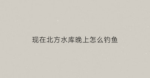 “现在北方水库晚上怎么钓鱼(北方水库最低多少度可以钓鱼)