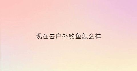 现在去户外钓鱼怎么样(现在去户外钓鱼怎么样啊)