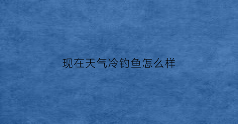 “现在天气冷钓鱼怎么样(天气冷适不适合钓鱼)