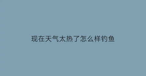 “现在天气太热了怎么样钓鱼(天气太热有鱼钓吗)