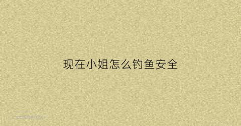 现在小姐怎么钓鱼安全(小姐钓鱼叫什么)
