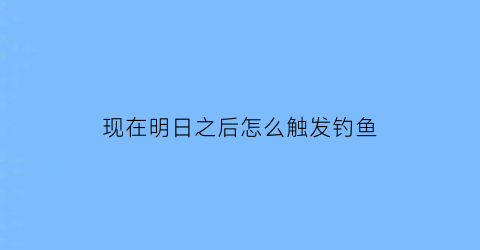 “现在明日之后怎么触发钓鱼(明日之后怎么开始钓鱼)