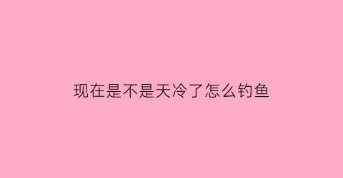 现在是不是天冷了怎么钓鱼(现在这种天气能钓鱼吗)