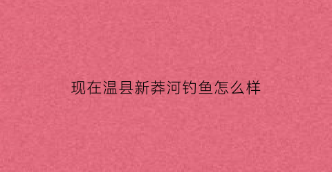 现在温县新莽河钓鱼怎么样(温县老蟒河)