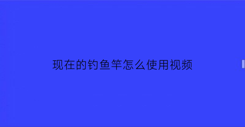 现在的钓鱼竿怎么使用视频(钓鱼竿怎么用视频教程)