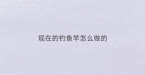 现在的钓鱼竿怎么做的(钓鱼竿制作视频教程)