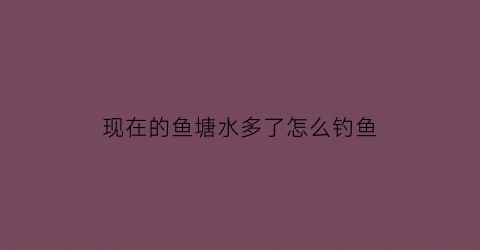 现在的鱼塘水多了怎么钓鱼(鱼塘鱼少怎么钓的多)