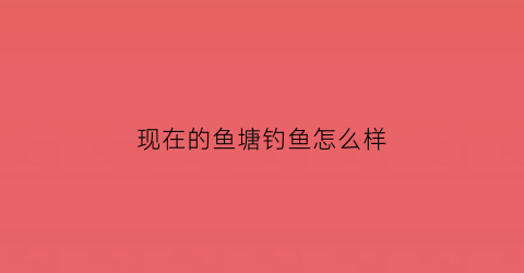现在的鱼塘钓鱼怎么样(现在的鱼塘钓鱼怎么样啊)