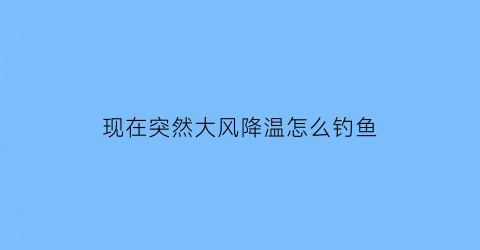 现在突然大风降温怎么钓鱼