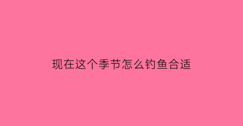 现在这个季节怎么钓鱼合适(现在季节怎么样能钓到鱼)