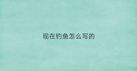 “现在钓鱼怎么写的(现在钓鱼怎么写的好看)