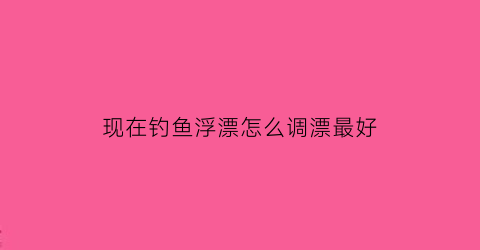 现在钓鱼浮漂怎么调漂最好(现在钓鱼有什么技巧)