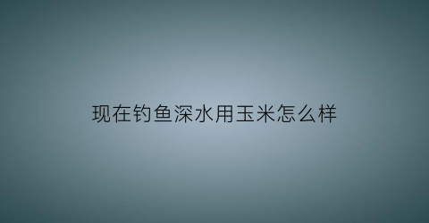 现在钓鱼深水用玉米怎么样(钓鱼玉米用生的还是熟的)