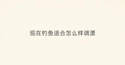 现在钓鱼适合怎么样调漂(现在钓鱼用什么饵料好香饵还是腥饵)