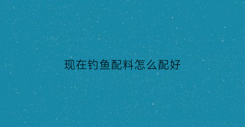 现在钓鱼配料怎么配好(现在钓鱼用什么料最好)