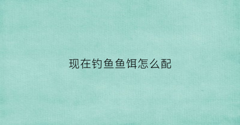 现在钓鱼鱼饵怎么配(现在钓鱼鱼饵怎么配最好)