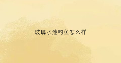 玻璃水池钓鱼怎么样(玻璃水池钓鱼怎么样好用吗)