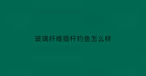 玻璃纤维插杆钓鱼怎么样(玻璃纤维杆的用途)