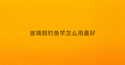 玻璃钢钓鱼竿怎么用最好(玻璃钢钓鱼竿好不好)