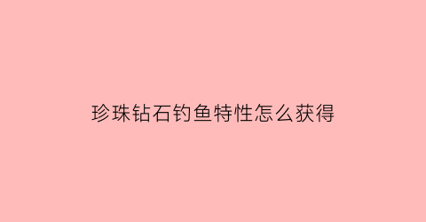 “珍珠钻石钓鱼特性怎么获得(珍珠钻石钓鱼特性怎么获得的)