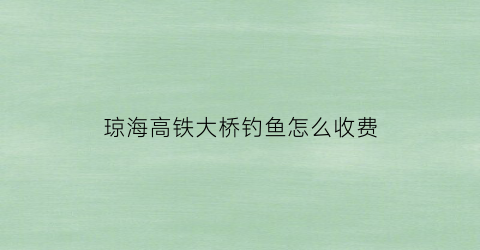 “琼海高铁大桥钓鱼怎么收费(琼海大桥最新消息2019)