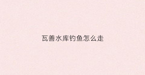 瓦善水库钓鱼怎么走