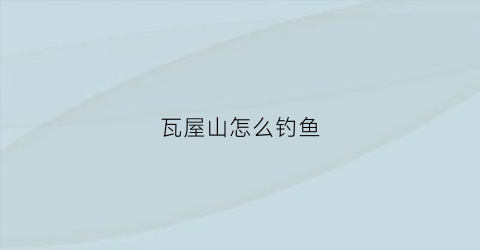 瓦屋山怎么钓鱼(瓦屋山怎么钓鱼的)