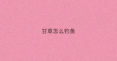 甘草怎么钓鱼(甘草泡酒钓鱼)