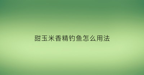 “甜玉米香精钓鱼怎么用法(甜玉米香精和玉米香精区别)