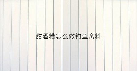 “甜酒糟怎么做钓鱼窝料(甜酒糟怎么勾兑水)