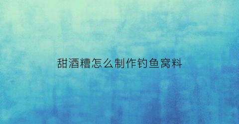 甜酒糟怎么制作钓鱼窝料(甜酒糟怎么做甜而不烂)