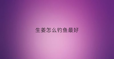 生姜怎么钓鱼最好(生姜怎么钓鱼最好吃)