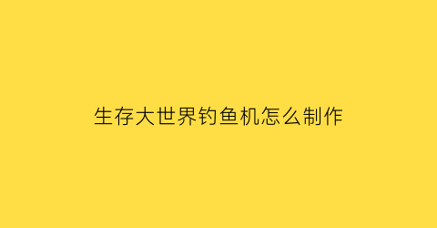 生存大世界钓鱼机怎么制作(生存大世界工具大全)