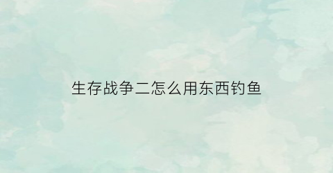 “生存战争二怎么用东西钓鱼(生存战争二怎么用东西钓鱼视频)