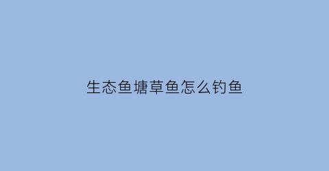 生态鱼塘草鱼怎么钓鱼(生态鱼塘怎么建设)