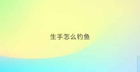 生手怎么钓鱼(生手钓鱼用什么钓竿)
