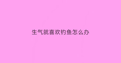 生气就喜欢钓鱼怎么办(生气就喜欢钓鱼怎么办呢)