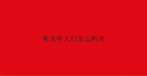 生活中人们怎么钓鱼(生活中的钓钩指什么)