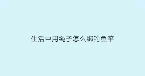 “生活中用绳子怎么绑钓鱼竿(如何绑钓鱼绳)