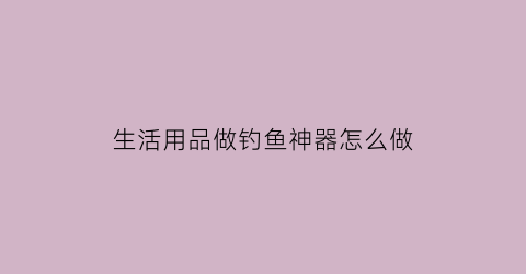 生活用品做钓鱼神器怎么做(diy钓鱼用品)