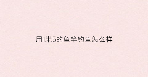 用1米5的鱼竿钓鱼怎么样(15米鱼竿配多长线)