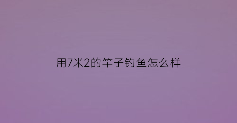 “用7米2的竿子钓鱼怎么样(七米二的钓鱼竿用什么样的架杆)