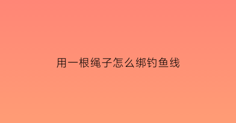 “用一根绳子怎么绑钓鱼线(一根绳子钓鱼怎么做的)