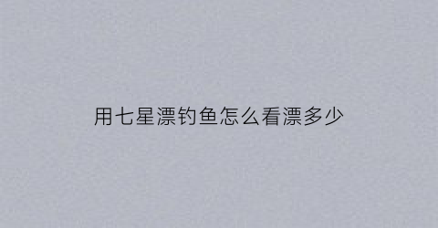 用七星漂钓鱼怎么看漂多少(用七星漂钓鱼怎么看漂多少克)
