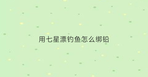 用七星漂钓鱼怎么绑铅(七星漂怎么绑在鱼线上)