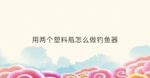 用两个塑料瓶怎么做钓鱼器(用两个塑料瓶怎么做钓鱼器呢)