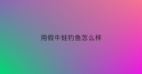 用假牛蛙钓鱼怎么样(假牛蛙肉能吃吗)