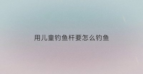 用儿童钓鱼杆要怎么钓鱼(儿童钓鱼竿图片及价格)