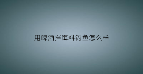 用啤酒拌饵料钓鱼怎么样(用啤酒拌饵料钓鱼怎么样呢)