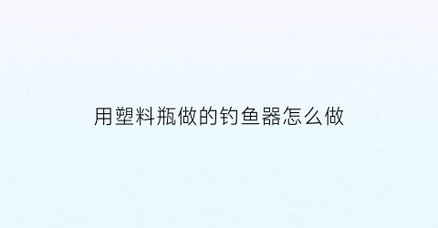 用塑料瓶做的钓鱼器怎么做(用塑料瓶做的钓鱼器怎么做的)